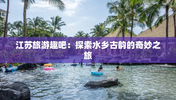 江苏旅游趣吧：探索水乡古韵的奇妙之旅