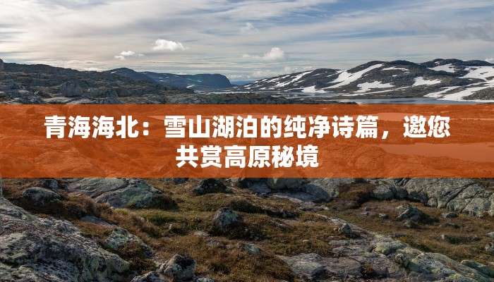 青海海北:雪山湖泊的纯净诗篇,邀您共赏高原秘境 青海海北:雪山湖泊的纯净诗篇,邀您共赏高原秘境