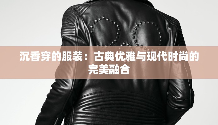 沉香穿的服装：古典优雅与现代时尚的完美融合