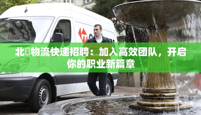 北滘物流快递招聘：加入高效团队，开启你的职业新篇章