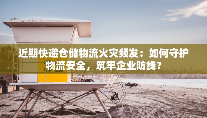 近期快递仓储物流火灾频发：如何守护物流安全，筑牢企业防线？