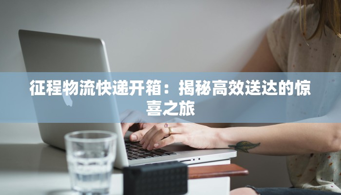 征程物流快递开箱：揭秘高效送达的惊喜之旅