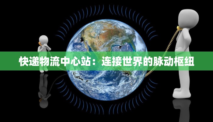 快递物流中心站:连接世界的脉动枢纽 快递物流中心站:连接世界的脉动枢纽